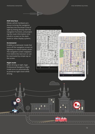 SYGIC ENTERPRISE SOLUTIONSPROFESSIONAL NAVIGATION
Screensaver
Enables a screensaver mode that
turns off the navigation screen on
highways to reduce battery drain.
The navigation screen reappears
5 km before the next turn or can
be reactivated by simple tap on
the screen.
Night mode
When driving at night, Sygic
Professional Navigation Night
mode turns on automatically
to preserve night vision while
driving.
HUD interface
Allows vehicle hardware pro-
ducers to bring the navigation
interface into the driver’s line of
sight by linking directly with the
navigation functions, and project-
ing the route information onto
a built-in screen on the dash-
board or other display systems.
PREFERREDRIGHTTURN
50
13
 