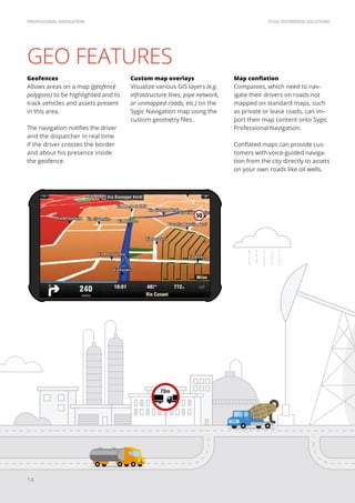 SYGIC ENTERPRISE SOLUTIONSPROFESSIONAL NAVIGATION
14
GEO FEATURES
Geofences
Allows areas on a map (geofence
polygons) to be highlighted and to
track vehicles and assets present
in this area.
The navigation notifies the driver
and the dispatcher in real time
if the driver crosses the border
and about his presence inside
the geofence.
Custom map overlays
Visualize various GIS layers (e.g.
infrastructure lines, pipe network,
or unmapped roads, etc.) on the
Sygic Navigation map using the
custom geometry files.
Map conflation
Companies, which need to nav-
igate their drivers on roads not
mapped on standard maps, such
as private or lease roads, can im-
port their map content onto Sygic
Professional Navigation.
Conflated maps can provide cus-
tomers with voice-guided naviga-
tion from the city directly to assets
on your own roads like oil wells.
 