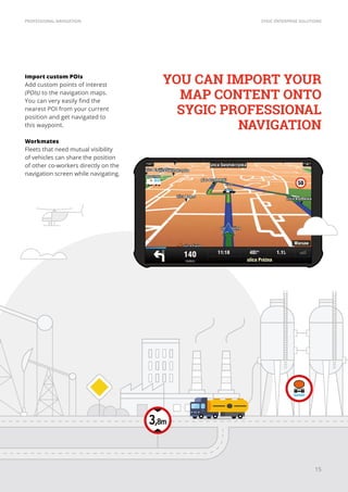SYGIC ENTERPRISE SOLUTIONSPROFESSIONAL NAVIGATION
15
Import custom POIs
Add custom points of interest
(POIs) to the navigation maps.
You can very easily find the
nearest POI from your current
position and get navigated to
this waypoint.
Workmates
Fleets that need mutual visibility
of vehicles can share the position
of other co-workers directly on the
navigation screen while navigating.
YOU CAN IMPORT YOUR
MAP CONTENT ONTO
SYGIC PROFESSIONAL
NAVIGATION
 
