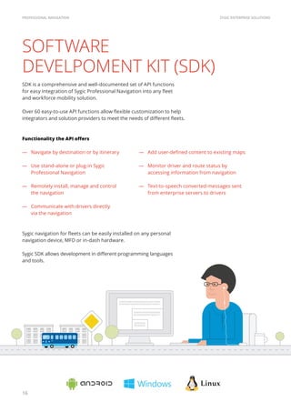 1010101010011010101010101010101110101
1010101001101010101010101010111010111
101010011010101010101010
001101010101010101010111
1010011010
0011010101
SYGIC ENTERPRISE SOLUTIONSPROFESSIONAL NAVIGATION
16
SOFTWARE
DEVELPOMENT KIT (SDK)
SDK is a comprehensive and well-documented set of API functions
for easy integration of Sygic Professional Navigation into any fleet
and workforce mobility solution.
Over 60 easy-to-use API functions allow flexible customization to help
integrators and solution providers to meet the needs of different fleets.
Functionality the API offers
―― Navigate by destination or by itinerary
―― Use stand-alone or plug-in Sygic
Professional Navigation
―― Remotely install, manage and control
the navigation
―― Communicate with drivers directly
via the navigation
Sygic navigation for fleets can be easily installed on any personal
navigation device, MFD or in-dash hardware.
Sygic SDK allows development in different programming languages
and tools.
―― Add user-defined content to existing maps
―― Monitor driver and route status by
accessing information from navigation
―― Text-to-speech converted messages sent
from enterprise servers to drivers
 