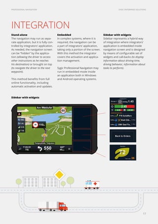 SYGIC ENTERPRISE SOLUTIONSPROFESSIONAL NAVIGATION
17
INTEGRATION
Sidebar with widgets
Stand-alone
The navigation may run as sepa-
rate application, but it is fully con-
trolled by integrators’ application.
As needed, the navigation screen
can be “hidden” by the applica-
tion (allowing the driver to access
other instructions as he reaches
his destination) or brought on top
(to navigate the driver to the next
waypoint).
This method benefits from full
online functionality, including
automatic activation and updates.
Embedded
In complex systems, where it is
required, the navigation can be
a part of integrators’ application,
taking only a portion of the screen.
With this method the integrator
covers the activation and applica-
tion management.
Sygic Professional Navigation may
run in embedded mode inside
an application both in Windows
and Android operating systems.
Sidebar with widgets
Sidebar represents a hybrid way
of integration where integrators’
application is embedded inside
navigation screen and is designed
by means of configurable set of
widgets and call-backs (to display
information about driving time,
driving behavior, information about
tasks to perform).
 