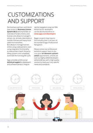 SYGIC ENTERPRISE SOLUTIONSPROFESSIONAL NAVIGATION
18
CUSTOMIZATIONS
AND SUPPORT
Our business partners and clients
have access to Business License
System (BLS) which provides an
overview of orders history and
licenses and allows to manage li-
censes, e.g. activate, deactivate or
transfer licenses and many more
useful functionalities.
BLS allows to manage licenses
online using a web portal or even
using integration functionality
to interconnect it with 3rd party
billing systems and completely
automate the licensing life-cycle.
Sygic provides professional
technical support to developers
and software vendors integrat-
SAN FRANCISCO NEW YORK ABU DHABI HONG KONG
ing the navigation using our SDK.
Resources for developers
can be also found online on
www.sygic.com/developers
Bigger projects may require
functionality that is not part of
the standard Sygic Professional
Navigation.
Please contact our professional
technical support team to dis-
cuss your on-demand customi-
zation requirements, and we are
sure our highly skilled developers
will provide you with a high quality
solution to meet your very specific
needs and standards.
JAVA C++
 