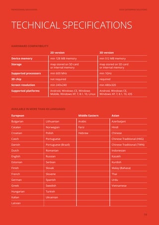 SYGIC ENTERPRISE SOLUTIONSPROFESSIONAL NAVIGATION
19
TECHNICAL SPECIFICATIONS
2D version 3D version
Device memory min 128 MB memory min 512 MB memory
Storage map stored on SD card
or internal memory
map stored on SD card
or internal memory
Supported processors min 600 MHz min 1GHz
3D chip not required required
Screen resolution min 240x240 min 480x320
Supported platforms Android, Windows CE, Windows
Mobile, Windows XP, 7, 8.1, 10, Linux
Android, Windows CE,
Windows XP, 7, 8.1, 10, iOS
European Middle Eastern Asian
Bulgarian Lithuanian Arabic Azerbaijani
Catalan Norwegian Farsi Hindi
Croatian Polish Hebrew Chinese
Czech Portuguese Chinese Traditional (HKG)
Danish Portuguese (Brazil) Chinese Traditional (TWN)
Dutch Romanian Indonesian
English Russian Kazakh
Estonian Serbian Kurdish
Finish Slovak Malay (Bahasa)
French Slovene Thai
German Spanish Urdu
Greek Swedish Vietnamese
Hungarian Turkish
Italian Ukrainian
Latvian
AVAILABLE IN MORE THAN 40 LANGUAGES
HARDWARE COMPATIBILITY
 