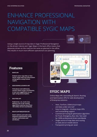 ENHANCE PROFESSIONAL
NAVIGATION WITH
COMPATIBLE SYGIC MAPS
Using a single source of map data in Sygic Professional Navigation
on the drivers‘ device and Sygic Maps in the back office means that
distances driven on the road are the same as planned in the office.
This results in much more efficient operational cost planning.
SYGIC MAPS
Online Maps API, Geocoding & Search, Routing
and Optimization APIs for web development
of Enterprise solutions
•	 Here, TomTom, OSM & local maps
and data under one roof
•	 Easy to integrate – intuitive maps APIs
and outstanding support
•	 Commercial routing & optimization algorithm
for Truck, Emergency, Bus, Van, Taxi used
by +500k professional drivers worldwide
•	 Single source of map data and routing
on web and on mobile device
•	 Transparent pricing per asset
PROFESSIONAL NAVIGATIONSYGIC ENTERPRISE SOLUTIONS
20
Features
•	 MAPS API
Embed raster map tiles or fast
vector maps with any information
and graphics using Custom
Layers.
•	 GEOCODING & SEARCH API
Find places and addresses,
convert them to geo-coordinates,
or just see suggestions as you
type using Autocomplete.
•	 ROUTING API
Pedestrian, car, truck, bus,
delivery van or RV routing
algorithms used by more than
150 million drivers worldwide.
•	 ROUTE OPTIMIZATION API
Multi-vehicle and multi-stop
sequence optimization using
various restrictions and
attributes.
 