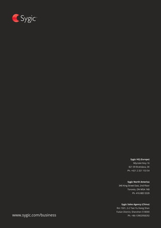 SYGIC BUSINESS SOLUTIONSPROFESSIONAL NAVIGATION
22
www.sygic.com/business
Sygic HQ (Europe)
Mlynské Nivy 16
821 09 Bratislava, SK
Ph. +421 2 321 153 54
Sygic Sales Agency (China)
Rm 1501, 2-2 Tian Yu Xiang Shan
Futian District, Shenzhen 518000
Ph. +86-13902958292
Sygic North America
340 King Street East, 2nd Floor
Toronto, ON M5A 1K8
Ph. 416 885 5539
 