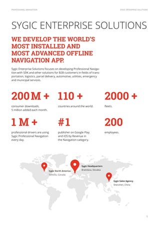 SYGIC ENTERPRISE SOLUTIONSPROFESSIONAL NAVIGATION
1
#1
publisher on Google Play
and iOS by Revenue in
the Navigation category.
200M +
consumer downloads.
5 million added each month.
110 +
countries around the world.
1 M +
professional drivers are using
Sygic Professional Navigation
every day.
200
employees.
2000 +
Sygic North America
Toronto, Canada
Sygic Enterprise Solutions focuses on developing Professional Naviga-
-
portation, logistics, parcel delivery, automotive, utilities, emergency
and municipal services.
WE DEVELOP THE WORLD’S 
MOST INSTALLED AND
MOST ADVANCED OFFLINE
NAVIGATION APP.
Sygic Headquarters
Bratislava, Slovakia
Sygic Sales Agency
Shenzhen, China
SYGIC ENTERPRISE SOLUTIONS
 