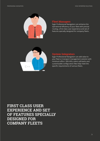SYGIC ENTERPRISE SOLUTIONSPROFESSIONAL NAVIGATION
3
Sygic Professional Navigation can enhance the
operational efficiency of your fleet with precise
routing, a first class user experience and set of
features specially designed for company fleets.
Sygic Professional Navigation can add value to
your fleet or transport management solution with
minimum effort. SDK APIs, event call-backs and
customizable configuration files help meet the
specific requirements of various fleets.
FIRST CLASS USER
EXPERIENCE AND SET
OF FEATURES SPECIALLY
DESIGNED FOR
COMPANY FLEETS
++
 