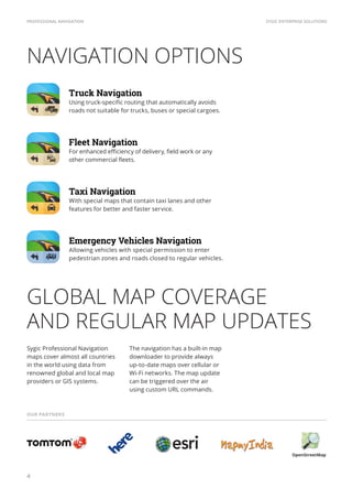 SYGIC ENTERPRISE SOLUTIONSPROFESSIONAL NAVIGATION
4
NAVIGATION OPTIONS
GLOBAL MAP COVERAGE
AND REGULAR MAP UPDATES
Allowing vehicles with special permission to enter
pedestrian zones and roads closed to regular vehicles.
For enhanced efficiency of delivery, field work or any
other commercial fleets.
Sygic Professional Navigation
maps cover almost all countries
in the world using data from
renowned global and local map
providers or GIS systems.
OUR PARTNERS
The navigation has a built-in map
downloader to provide always
up-to-date maps over cellular or
Wi-Fi networks. The map update
can be triggered over the air
using custom URL commands.
Using truck-specific routing that automatically avoids
roads not suitable for trucks, buses or special cargoes.
Truck Navigation
With special maps that contain taxi lanes and other
features for better and faster service.
Taxi Navigation
Emergency Vehicles Navigation
Fleet Navigation
OpenStreetMap
 