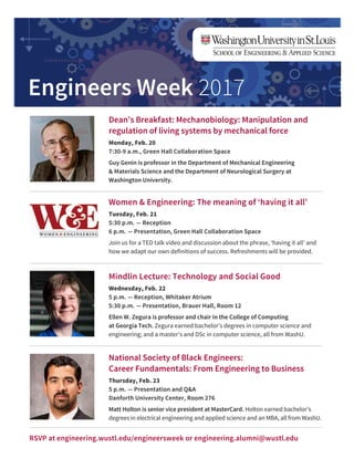 Engineers Week 2017
Dean’s Breakfast: Mechanobiology: Manipulation and
regulation of living systems by mechanical force
Monday, Feb. 20
7:30-9 a.m., Green Hall Collaboration Space
Guy Genin is professor in the Department of Mechanical Engineering
& Materials Science and the Department of Neurological Surgery at
Washington University.
Women & Engineering: The meaning of ‘having it all’
Tuesday, Feb. 21
5:30 p.m. — Reception
6 p.m. — Presentation, Green Hall Collaboration Space
Join us for a TED talk video and discussion about the phrase, ‘having it all’ and
how we adapt our own definitions of success. Refreshments will be provided.
Mindlin Lecture: Technology and Social Good
Wednesday, Feb. 22
5 p.m. — Reception, Whitaker Atrium
5:30 p.m. — Presentation, Brauer Hall, Room 12
Ellen W. Zegura is professor and chair in the College of Computing
at Georgia Tech. Zegura earned bachelor’s degrees in computer science and
engineering; and a master’s and DSc in computer science, all from WashU.
National Society of Black Engineers:
Career Fundamentals: From Engineering to Business
Thursday, Feb. 23
5 p.m. — Presentation and Q&A
Danforth University Center, Room 276
Matt Holton is senior vice president at MasterCard. Holton earned bachelor’s
degrees in electrical engineering and applied science and an MBA, all from WashU.
RSVP at engineering.wustl.edu/engineersweek or engineering.alumni@wustl.edu
 