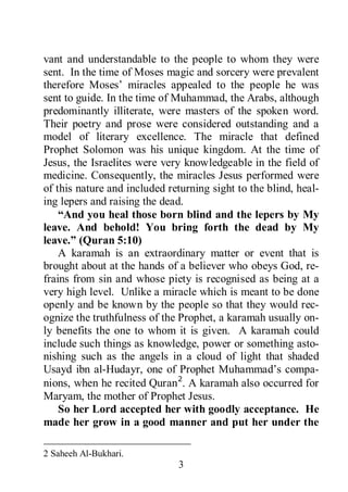 3
vant and understandable to the people to whom they were
sent. In the time of Moses magic and sorcery were prevalent
therefore Moses’ miracles appealed to the people he was
sent to guide. In the time of Muhammad, the Arabs, although
predominantly illiterate, were masters of the spoken word.
Their poetry and prose were considered outstanding and a
model of literary excellence. The miracle that defined
Prophet Solomon was his unique kingdom. At the time of
Jesus, the Israelites were very knowledgeable in the field of
medicine. Consequently, the miracles Jesus performed were
of this nature and included returning sight to the blind, heal-
ing lepers and raising the dead.
“And you heal those born blind and the lepers by My
leave. And behold! You bring forth the dead by My
leave.” (Quran 5:10)
A karamah is an extraordinary matter or event that is
brought about at the hands of a believer who obeys God, re-
frains from sin and whose piety is recognised as being at a
very high level. Unlike a miracle which is meant to be done
openly and be known by the people so that they would rec-
ognize the truthfulness of the Prophet, a karamah usually on-
ly benefits the one to whom it is given. A karamah could
include such things as knowledge, power or something asto-
nishing such as the angels in a cloud of light that shaded
Usayd ibn al-Hudayr, one of Prophet Muhammad’s compa-
nions, when he recited Quran2
So her Lord accepted her with goodly acceptance. He
made her grow in a good manner and put her under the
. A karamah also occurred for
Maryam, the mother of Prophet Jesus.
2 Saheeh Al-Bukhari.
 