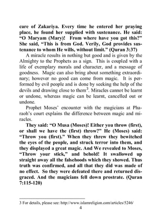 4
care of Zakariya. Every time he entered her praying
place, he found her supplied with sustenance. He said:
“O Maryam (Mary)! From where have you got this?”
She said, “This is from God. Verily, God provides sus-
tenance to whom He wills, without limit.” (Quran 3:37)
A miracle results in nothing but good and is given by the
Almighty to the Prophets as a sign. This is coupled with a
life of exemplary morals and character, and a message of
goodness. Magic can also bring about something extraordi-
nary; however no good can come from magic. It is per-
formed by evil people and is done by seeking the help of the
devils and drawing close to them3
3 For details, please see: http://www.islamreligion.com/articles/5246/
. Miracles cannot be learnt
or undone, whereas magic can be learnt, cancelled out or
undone.
Prophet Moses’ encounter with the magicians at Pha-
raoh’s court explains the difference between magic and mi-
racles.
They said: “O Musa (Moses)! Either you throw (first),
or shall we have the (first) throw?” He (Moses) said:
“Throw you (first).” When they threw they bewitched
the eyes of the people, and struck terror into them, and
they displayed a great magic. And We revealed to Moses,
“Throw your stick,” and behold! It swallowed up
straight away all the falsehoods which they showed. Thus
truth was confirmed, and all that they did was made of
no effect. So they were defeated there and returned dis-
graced. And the magicians fell down prostrate. (Quran
7:115-120)
 