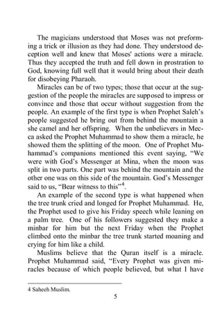 5
The magicians understood that Moses was not preform-
ing a trick or illusion as they had done. They understood de-
ception well and knew that Moses' actions were a miracle.
Thus they accepted the truth and fell down in prostration to
God, knowing full well that it would bring about their death
for disobeying Pharaoh.
Miracles can be of two types; those that occur at the sug-
gestion of the people the miracles are supposed to impress or
convince and those that occur without suggestion from the
people. An example of the first type is when Prophet Saleh’s
people suggested he bring out from behind the mountain a
she camel and her offspring. When the unbelievers in Mec-
ca asked the Prophet Muhammad to show them a miracle, he
showed them the splitting of the moon. One of Prophet Mu-
hammad’s companions mentioned this event saying, “We
were with God’s Messenger at Mina, when the moon was
split in two parts. One part was behind the mountain and the
other one was on this side of the mountain. God’s Messenger
said to us, “Bear witness to this”4
Muslims believe that the Quran itself is a miracle.
Prophet Muhammad said, “Every Prophet was given mi-
racles because of which people believed, but what I have
.
An example of the second type is what happened when
the tree trunk cried and longed for Prophet Muhammad. He,
the Prophet used to give his Friday speech while leaning on
a palm tree. One of his followers suggested they make a
minbar for him but the next Friday when the Prophet
climbed onto the minbar the tree trunk started moaning and
crying for him like a child.
4 Saheeh Muslim.
 