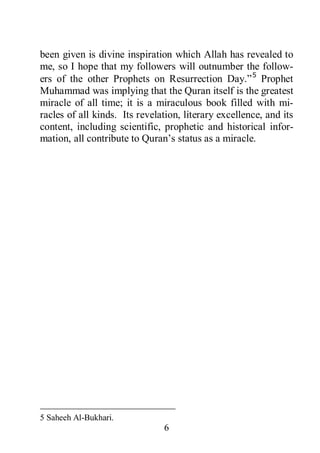 6
been given is divine inspiration which Allah has revealed to
me, so I hope that my followers will outnumber the follow-
ers of the other Prophets on Resurrection Day.”5
5 Saheeh Al-Bukhari.
Prophet
Muhammad was implying that the Quran itself is the greatest
miracle of all time; it is a miraculous book filled with mi-
racles of all kinds. Its revelation, literary excellence, and its
content, including scientific, prophetic and historical infor-
mation, all contribute to Quran’s status as a miracle.
 