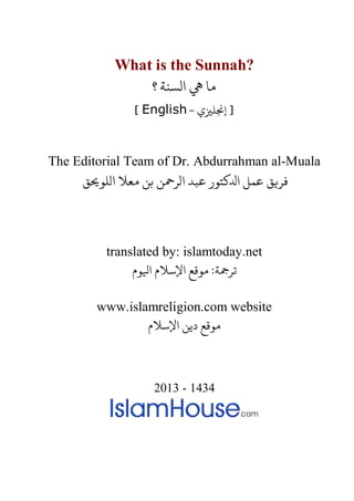What is the Sunnah?
‫؟‬ ‫الﺴﻨﺔ‬ � ‫ﻣﺎ‬
- ‫إ�ﻠ�ي‬ ]English[
The Editorial Team of Dr. Abdurrahman al-Muala
‫الﻠﻮ�ﻖ‬ ‫ﻣﻌﻼ‬ ‫ﺑﻦ‬ ‫الﺮﻤﺣﻦ‬ ‫ﻋﺒﺪ‬ ‫اﺪﻟﻛﺘﻮر‬ ‫ﻋﻤﻞ‬ ‫�ﻖ‬
translated by: islamtoday.net
‫اﻹﺳﻼم اﻴﻟﻮم‬ ‫ﻮﻗﻊ‬ :‫ﺮﻤﺟﺔ‬
www.islamreligion.com website
‫اﻹﺳﻼم‬ ‫دﻳﻦ‬ ‫مﻮﻗﻊ‬
2013 - 1434
 