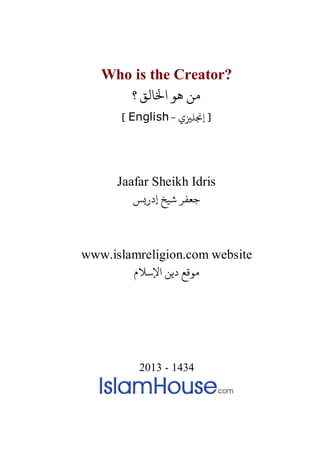 Who is the Creator?
‫؟‬ ‫اﺨﻟﺎﻟﻖ‬ ‫ﻫﻮ‬ ‫ﻦ‬
- ‫إ�ﻠ�ي‬ ]English[
Jaafar Sheikh Idris
‫إدر�ﺲ‬ ‫ﺷﻴﺦ‬ ‫ﺟﻌﻔﺮ‬
www.islamreligion.com website
‫اﻹﺳﻼم‬ ‫دﻳﻦ‬ ‫مﻮﻗﻊ‬
2013 - 1434
 