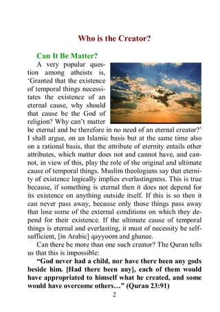 2
Who is the Creator?
Can It Be Matter?
A very popular ques-
tion among atheists is,
‘Granted that the existence
of temporal things necessi-
tates the existence of an
eternal cause, why should
that cause be the God of
religion? Why can’t matter
be eternal and be therefore in no need of an eternal creator?’
I shall argue, on an Islamic basis but at the same time also
on a rational basis, that the attribute of eternity entails other
attributes, which matter does not and cannot have, and can-
not, in view of this, play the role of the original and ultimate
cause of temporal things. Muslim theologians say that eterni-
ty of existence logically implies everlastingness. This is true
because, if something is eternal then it does not depend for
its existence on anything outside itself. If this is so then it
can never pass away, because only those things pass away
that lose some of the external conditions on which they de-
pend for their existence. If the ultimate cause of temporal
things is eternal and everlasting, it must of necessity be self-
sufficient, [in Arabic] qayyoom and ghanee.
Can there be more than one such creator? The Quran tells
us that this is impossible:
“God never had a child, nor have there been any gods
beside him. [Had there been any], each of them would
have appropriated to himself what he created, and some
would have overcome others…” (Quran 23:91)
 