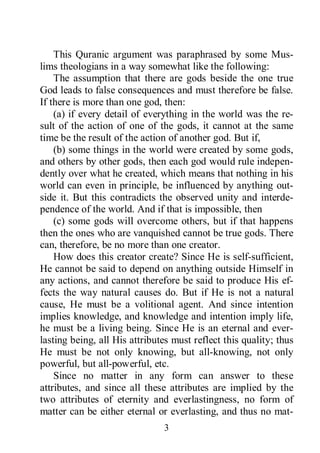 3
This Quranic argument was paraphrased by some Mus-
lims theologians in a way somewhat like the following:
The assumption that there are gods beside the one true
God leads to false consequences and must therefore be false.
If there is more than one god, then:
(a) if every detail of everything in the world was the re-
sult of the action of one of the gods, it cannot at the same
time be the result of the action of another god. But if,
(b) some things in the world were created by some gods,
and others by other gods, then each god would rule indepen-
dently over what he created, which means that nothing in his
world can even in principle, be influenced by anything out-
side it. But this contradicts the observed unity and interde-
pendence of the world. And if that is impossible, then
(c) some gods will overcome others, but if that happens
then the ones who are vanquished cannot be true gods. There
can, therefore, be no more than one creator.
How does this creator create? Since He is self-sufficient,
He cannot be said to depend on anything outside Himself in
any actions, and cannot therefore be said to produce His ef-
fects the way natural causes do. But if He is not a natural
cause, He must be a volitional agent. And since intention
implies knowledge, and knowledge and intention imply life,
he must be a living being. Since He is an eternal and ever-
lasting being, all His attributes must reflect this quality; thus
He must be not only knowing, but all-knowing, not only
powerful, but all-powerful, etc.
Since no matter in any form can answer to these
attributes, and since all these attributes are implied by the
two attributes of eternity and everlastingness, no form of
matter can be either eternal or everlasting, and thus no mat-
 