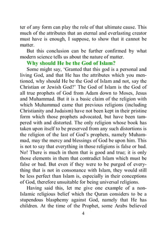 4
ter of any form can play the role of that ultimate cause. This
much of the attributes that an eternal and everlasting creator
must have is enough, I suppose, to show that it cannot be
matter.
But this conclusion can be further confirmed by what
modern science tells us about the nature of matter.
Why should He be the God of Islam?
Some might say, ‘Granted that this god is a personal and
living God, and that He has the attributes which you men-
tioned, why should He be the God of Islam and not, say the
Christian or Jewish God?’ The God of Islam is the God of
all true prophets of God from Adam down to Moses, Jesus
and Muhammad. But it is a basic claim of the religion with
which Muhammad came that previous religions (including
Christianity and Judaism) have not been kept in their pristine
form which those prophets advocated, but have been tam-
pered with and distorted. The only religion whose book has
taken upon itself to be preserved from any such distortions is
the religion of the last of God’s prophets, namely Muham-
mad, may the mercy and blessings of God be upon him. This
is not to say that everything in those religions is false or bad.
No! There is much in them that is good and true; it is only
those elements in them that contradict Islam which must be
false or bad. But even if they were to be purged of every-
thing that is not in consonance with Islam, they would still
be less perfect than Islam is, especially in their conceptions
of God, therefore unsuitable for being universal religions.
Having said this, let me give one example of a non-
Islamic religious belief which the Quran considers to be a
stupendous blasphemy against God, namely that He has
children. At the time of the Prophet, some Arabs believed
 