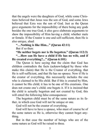 5
that the angels were the daughters of God, while some Chris-
tians believed that Jesus was the son of God, and some Jews
believed that Ezra was the son of God. Just as the Quran
gave arguments for the impossibility of there being any gods
besides the one true God, it also gave elaborate arguments to
show the impossibility of Him having a child, whether male
or female. If the Creator is one and self-sufficient, then He is
also unique, ahad:
“…Nothing is like Him...” (Quran 42:11)
But if so then:
“He neither begets nor is He begotten.” (Quran 112:3)
“…How can He have a child if He has no wife, and if
He created everything?...” (Quran 6:101)
The Quran is here saying that the claim that God has
children contradicts the facts (acknowledged by those who
make this claim) that He is the Creator of everything, that
He is self-sufficient, and that He has no spouse. Now if He is
the creator of everything, this necessarily includes the one
who is claimed to be His child. But if this is created by Him,
it cannot be His child; it has to be one of His creations. One
does not create one’s child; one begets it. If it is insisted that
the child is actually begotten and not created by God, this
will entail the following false consequences:
The begotten child must be of the same nature as its fa-
ther, in which case God will not be unique or one.
God will not be the creator of everything.
God will have to have a spouse, who must of course be of
the same nature as He is, otherwise they cannot beget any-
thing.
But in that case the number of beings who are of the
same nature as God will be raised to three.
 