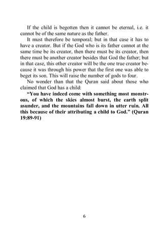 6
If the child is begotten then it cannot be eternal, i.e. it
cannot be of the same nature as the father.
It must therefore be temporal; but in that case it has to
have a creator. But if the God who is its father cannot at the
same time be its creator, then there must be its creator, then
there must be another creator besides that God the father; but
in that case, this other creator will be the one true creator be-
cause it was through his power that the first one was able to
beget its son. This will raise the number of gods to four.
No wonder than that the Quran said about those who
claimed that God has a child:
“You have indeed come with something most monstr-
ous, of which the skies almost burst, the earth split
asunder, and the mountains fall down in utter ruin. All
this because of their attributing a child to God.” (Quran
19:89-91)
 