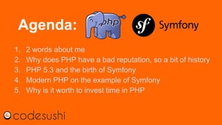 Agenda:
1. 2 words about me
2. Why does PHP have a bad reputation, so a bit of history
3. PHP 5.3 and the birth of Symfony
4. Modern PHP on the example of Symfony
5. Why is it worth to invest time in PHP
 