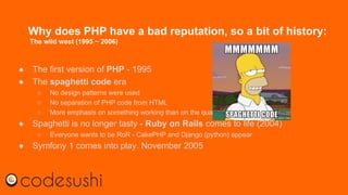 Why does PHP have a bad reputation, so a bit of history:
The wild west (1995 ~ 2006)
● The first version of PHP - 1995
● The spaghetti code era
○ No design patterns were used
○ No separation of PHP code from HTML
○ More emphasis on something working than on the quality of the code
● Spaghetti is no longer tasty - Ruby on Rails comes to life (2004)
○ Everyone wants to be RoR - CakePHP and Django (python) appear
● Symfony 1 comes into play. November 2005
 