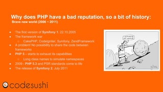 Why does PHP have a bad reputation, so a bit of history:
Brave new world (2006 ~ 2011)
● The first version of Symfony 1. 22.10.2005
● The framework war
○ CakePHP, CodeIgniter, Symfony, ZendFramework
● A problem! No possibility to share the code between
frameworks
● PHP 5 – starts to exhaust its capabilities
○ Long class names to simulate namespaces
● 2009 - PHP 5.3 and PSR standards come to life
● The release of Symfony 2, July 2011
 