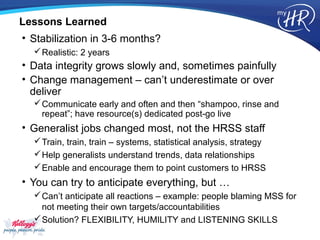 Lessons Learned
• Stabilization in 3-6 months?
   Realistic: 2 years
• Data integrity grows slowly and, sometimes painfully
• Change management – can’t underestimate or over
  deliver
   Communicate early and often and then “shampoo, rinse and
    repeat”; have resource(s) dedicated post-go live
• Generalist jobs changed most, not the HRSS staff
   Train, train, train – systems, statistical analysis, strategy
   Help generalists understand trends, data relationships
   Enable and encourage them to point customers to HRSS
• You can try to anticipate everything, but …
   Can’t anticipate all reactions – example: people blaming MSS for
    not meeting their own targets/accountabilities
   Solution? FLEXIBILITY, HUMILITY and LISTENING SKILLS
 