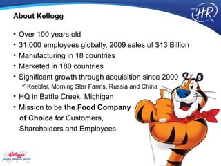 About Kellogg

•   Over 100 years old
•   31,000 employees globally, 2009 sales of $13 Billion
•   Manufacturing in 18 countries
•   Marketed in 180 countries
•   Significant growth through acquisition since 2000
     Keebler, Morning Star Farms, Russia and China
• HQ in Battle Creek, Michigan
• Mission to be the Food Company
  of Choice for Customers,
  Shareholders and Employees
 