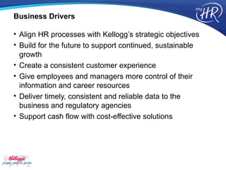 Business Drivers

• Align HR processes with Kellogg’s strategic objectives
• Build for the future to support continued, sustainable
  growth
• Create a consistent customer experience
• Give employees and managers more control of their
  information and career resources
• Deliver timely, consistent and reliable data to the
  business and regulatory agencies
• Support cash flow with cost-effective solutions
 