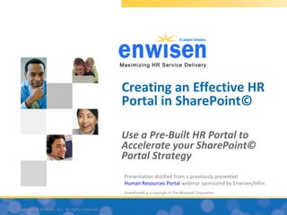 Creating an Effective HR
                                                 Portal in SharePoint©

                                                 Use a Pre-Built HR Portal to
                                                 Accelerate your SharePoint©
                                                 Portal Strategy
                                                 Presentation distilled from a previously presented
                                                 Human Resources Portal webinar sponsored by Enwisen/Infor.
                                                 SharePoint© is a copyright of The Microsoft Corporation



Copyright © Enwisen, Inc. All rights reserved.
 