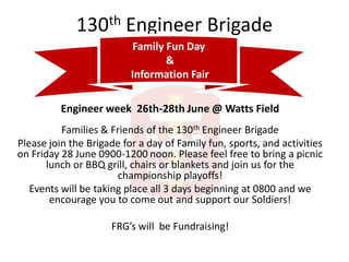 130th Engineer Brigade
Engineer week 26th-28th June @ Watts Field
Families & Friends of the 130th Engineer Brigade
Please join the Brigade for a day of Family fun, sports, and activities
on Friday 28 June 0900-1200 noon. Please feel free to bring a picnic
lunch or BBQ grill, chairs or blankets and join us for the
championship playoffs!
Events will be taking place all 3 days beginning at 0800 and we
encourage you to come out and support our Soldiers!
FRG’s will be Fundraising!
Family Fun Day
&
Information Fair
 