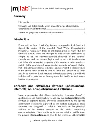 Introduction to Real World Understanding Systems



Summary

   Introduction ...................................................................................................... 3
   Concepts and differences between understanding, interpretation,
   comprehension and influence ........................................................................ 3
   Innovation programs objective and applications ........................................ 5


Introduction

   If you ask me how I feel after having conceptualized, defined and
   started the design of the so-called “Real World Understanding
   Systems”, I would say, from an intellectual point of view, that I'm
   reflective sure to hold the principle of demarcation established by
   Popper as for the scientific-technical character of the doctrinal
   formulations and the epistemological and hermeneutic fundamentals
   that define the innovation programs of the systems we aim to offer to
   society. In the same sense, I would say, from a designer´s point of view,
   that I am fully accountable, committed and convinced of the usefulness
   of the efforts made so far as well as those that remain to be done.
   Finally, as a person, I feel fortunate to be enriched every day with the
   realities and expectations of these systems that justify for their own a
   lifetime commitment.


Concepts and differences between understanding,
interpretation, comprehension and influence

   From a perspective that allows establishing “common places” to
   epistemology and hermeneutics, we can say that understanding is the
   product of cognitive-rational processes implemented by the specific
   combination of resources deployed by the existing intelligence. These
   resources are configured in order to conceptualize the perceived
   realities in the various domains of the world, maintaining
   conceptualization of true reality as its primary mission. In this sense,
   the process of understanding is prior to the process of interpretation

                       3     A White Paper by José Martín Juárez
 