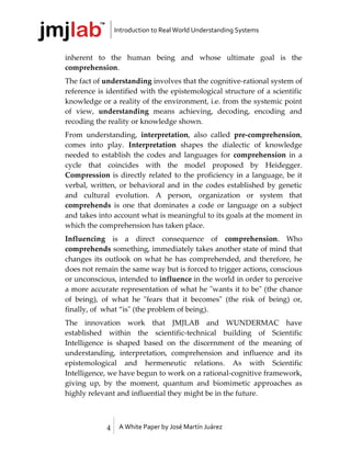 Introduction to Real World Understanding Systems



inherent to the human being and whose ultimate goal is the
comprehension.
The fact of understanding involves that the cognitive-rational system of
reference is identified with the epistemological structure of a scientific
knowledge or a reality of the environment, i.e. from the systemic point
of view, understanding means achieving, decoding, encoding and
recoding the reality or knowledge shown.
From understanding, interpretation, also called pre-comprehension,
comes into play. Interpretation shapes the dialectic of knowledge
needed to establish the codes and languages for comprehension in a
cycle that coincides with the model proposed by Heidegger.
Compression is directly related to the proficiency in a language, be it
verbal, written, or behavioral and in the codes established by genetic
and cultural evolution. A person, organization or system that
comprehends is one that dominates a code or language on a subject
and takes into account what is meaningful to its goals at the moment in
which the comprehension has taken place.
Influencing is a direct consequence of comprehension. Who
comprehends something, immediately takes another state of mind that
changes its outlook on what he has comprehended, and therefore, he
does not remain the same way but is forced to trigger actions, conscious
or unconscious, intended to influence in the world in order to perceive
a more accurate representation of what he "wants it to be" (the chance
of being), of what he "fears that it becomes" (the risk of being) or,
finally, of what “is" (the problem of being).
The innovation work that JMJLAB and WUNDERMAC have
established within the scientific-technical building of Scientific
Intelligence is shaped based on the discernment of the meaning of
understanding, interpretation, comprehension and influence and its
epistemological and hermeneutic relations. As with Scientific
Intelligence, we have begun to work on a rational-cognitive framework,
giving up, by the moment, quantum and biomimetic approaches as
highly relevant and influential they might be in the future.



             4    A White Paper by José Martín Juárez
 