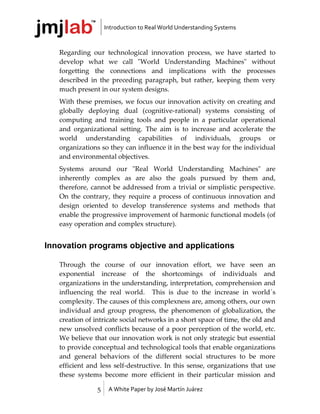 Introduction to Real World Understanding Systems



   Regarding our technological innovation process, we have started to
   develop what we call "World Understanding Machines" without
   forgetting the connections and implications with the processes
   described in the preceding paragraph, but rather, keeping them very
   much present in our system designs.
   With these premises, we focus our innovation activity on creating and
   globally deploying dual (cognitive-rational) systems consisting of
   computing and training tools and people in a particular operational
   and organizational setting. The aim is to increase and accelerate the
   world understanding capabilities of individuals, groups or
   organizations so they can influence it in the best way for the individual
   and environmental objectives.
   Systems around our "Real World Understanding Machines" are
   inherently complex as are also the goals pursued by them and,
   therefore, cannot be addressed from a trivial or simplistic perspective.
   On the contrary, they require a process of continuous innovation and
   design oriented to develop transference systems and methods that
   enable the progressive improvement of harmonic functional models (of
   easy operation and complex structure).


Innovation programs objective and applications

   Through the course of our innovation effort, we have seen an
   exponential increase of the shortcomings of individuals and
   organizations in the understanding, interpretation, comprehension and
   influencing the real world. This is due to the increase in world´s
   complexity. The causes of this complexness are, among others, our own
   individual and group progress, the phenomenon of globalization, the
   creation of intricate social networks in a short space of time, the old and
   new unsolved conflicts because of a poor perception of the world, etc.
   We believe that our innovation work is not only strategic but essential
   to provide conceptual and technological tools that enable organizations
   and general behaviors of the different social structures to be more
   efficient and less self-destructive. In this sense, organizations that use
   these systems become more efficient in their particular mission and

                5    A White Paper by José Martín Juárez
 