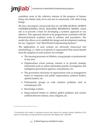 Introduction to Real World Understanding Systems



      contribute more to the collective mission of the progress of human
      being who thinks, feels, loves and acts in community with other living
      beings.
      We have developed a framework that we call JMJLAB REAL WORLD
      UNDERSTANDING DUAL MACHINE REFERENCE MODEL which
      aim is to provide a basis for developing a systemic approach to our
      objective. This approach intends to be progressively consistent with the
      theoretical-formal academic work of scholars and researchers. The
      model also allows us to establish the design and development roadmap
      for our “ingenios1” and “Real World Understanding Systems”
      The applications of such systems are obviously transversal and
      transforming, i.e., there is no person or organization that cannot benefit
      from the adoption of such systems, for example:
            The learning processes of children, young people or professionals
             in any area.
            Organizations whose primary mission is to provide strategic
             information such as online information portals, investigation and
             intelligence government agencies, consultancies, etc.
            The governance structures of organizations such as management
             teams of companies and public organizations, political leaders,
             opinion leaders, etc.
            Professionals groups or with common problems such as
             unemployed, sick.
            Knowledge workers.
            Supra-national bodies to address global problems and resolve
             conflicts between nations, races, religions, etc.




1Functionalities that enables to implement processes that improve the cognitive-rational capabilities of the
system in which they are integrated and the organization that deploys them. JMJ-2009



                        6    A White Paper by José Martín Juárez
 