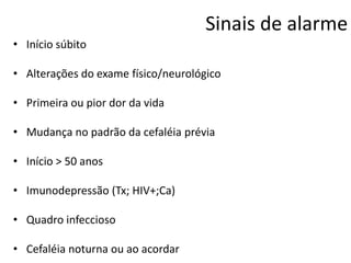 Sinais de alarme
• Início súbito
• Alterações do exame físico/neurológico
• Primeira ou pior dor da vida
• Mudança no padrão da cefaléia prévia
• Início > 50 anos
• Imunodepressão (Tx; HIV+;Ca)
• Quadro infeccioso
• Cefaléia noturna ou ao acordar

 