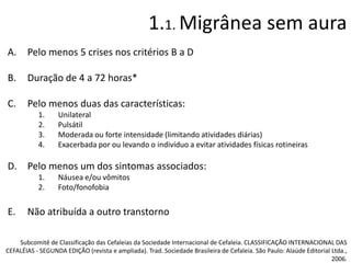 1.1. Migrânea sem aura
A.

Pelo menos 5 crises nos critérios B a D

B.

Duração de 4 a 72 horas*

C.

Pelo menos duas das características:
1.
2.
3.
4.

Unilateral
Pulsátil
Moderada ou forte intensidade (limitando atividades diárias)
Exacerbada por ou levando o indivíduo a evitar atividades físicas rotineiras

D. Pelo menos um dos sintomas associados:
1.
2.

E.

Náusea e/ou vômitos
Foto/fonofobia

Não atribuída a outro transtorno

Subcomitê de Classificação das Cefaleias da Sociedade Internacional de Cefaleia. CLASSIFICAÇÃO INTERNACIONAL DAS
CEFALÉIAS - SEGUNDA EDIÇÃO (revista e ampliada). Trad. Sociedade Brasileira de Cefaleia. São Paulo: Alaúde Editorial Ltda.,
2006.

 