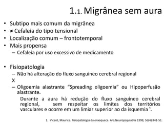 1.1. Migrânea sem aura
•
•
•
•

Subtipo mais comum da migrânea
≠ Cefaleia do tipo tensional
Localização comum – frontotemporal
Mais propensa
– Cefaleia por uso excessivo de medicamento

• Fisiopatologia
– Não há alteração do fluxo sanguíneo cerebral regional
X
– Oligoemia alastrante “Spreading oligoemia” ou Hipoperfusão
alastrante.
Durante a aura há redução do fluxo sanguíneo cerebral
regional,
sem respeitar os limites dos territórios
vasculares e ocorre em um limiar superior ao da isquemia ¹.
1. Vicent, Maurice. Fisiopatologia da enxaqueca. Arq Neuropsquiatria 1998, 56(4) 841-51.

 