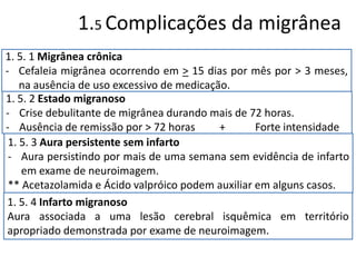 1.5 Complicações da migrânea
1. 5. 1 Migrânea crônica
- Cefaleia migrânea ocorrendo em > 15 dias por mês por > 3 meses,
na ausência de uso excessivo de medicação.
1. 5. 2 Estado migranoso
- Crise debulitante de migrânea durando mais de 72 horas.
- Ausência de remissão por > 72 horas
+
Forte intensidade
1. 5. 3 Aura persistente sem infarto
- Aura persistindo por mais de uma semana sem evidência de infarto
em exame de neuroimagem.
** Acetazolamida e Ácido valpróico podem auxiliar em alguns casos.
1. 5. 4 Infarto migranoso
Aura associada a uma lesão cerebral isquêmica em território
apropriado demonstrada por exame de neuroimagem.

 