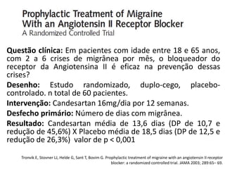 Questão clínica: Em pacientes com idade entre 18 e 65 anos,
com 2 a 6 crises de migrânea por mês, o bloqueador do
receptor da Angiotensina II é eficaz na prevenção dessas
crises?
Desenho: Estudo randomizado, duplo-cego, placebocontrolado. n total de 60 pacientes.
Intervenção: Candesartan 16mg/dia por 12 semanas.
Desfecho primário: Número de dias com migrânea.
Resultado: Candesartan média de 13,6 dias (DP de 10,7 e
redução de 45,6%) X Placebo média de 18,5 dias (DP de 12,5 e
redução de 26,3%) valor de p < 0,001
Tronvik E, Stovner LJ, Helde G, Sant T, Bovim G. Prophylactic treatment of migraine with an angiotensin II receptor
blocker: a randomized controlled trial. JAMA 2003; 289:65– 69.

 