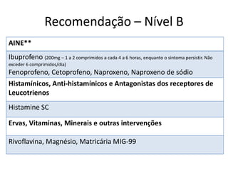 Recomendação – Nível B
AINE**
Ibuprofeno (200mg – 1 a 2 comprimidos a cada 4 a 6 horas, enquanto o sintoma persistir. Não
exceder 6 comprimidos/dia)

Fenoprofeno, Cetoprofeno, Naproxeno, Naproxeno de sódio
Histamínicos, Anti-histamínicos e Antagonistas dos receptores de
Leucotrienos

Histamine SC
Ervas, Vitaminas, Minerais e outras intervenções
Rivoflavina, Magnésio, Matricária MIG-99

 