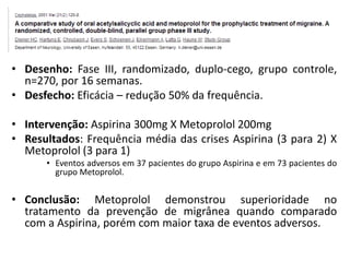 • Desenho: Fase III, randomizado, duplo-cego, grupo controle,
n=270, por 16 semanas.
• Desfecho: Eficácia – redução 50% da frequência.
• Intervenção: Aspirina 300mg X Metoprolol 200mg
• Resultados: Frequência média das crises Aspirina (3 para 2) X
Metoprolol (3 para 1)
• Eventos adversos em 37 pacientes do grupo Aspirina e em 73 pacientes do
grupo Metoprolol.

• Conclusão: Metoprolol demonstrou superioridade no
tratamento da prevenção de migrânea quando comparado
com a Aspirina, porém com maior taxa de eventos adversos.

 