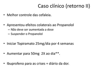 Caso clínico (retorno II)
• Melhor controle das cefaleia.
• Apresentou efeitos colaterais ao Propanolol
– Não deve ser aumentada a dose
– Suspender o Propanolol

• Iniciar Topiramato 25mg/dia por 4 semanas
• Aumentar para 50mg 2X ao dia**.
• Ibuprofeno para as crises + diário da dor.

 