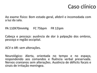 Caso clínico
Ao exame físico: Bom estado geral, afebril e incomodada com
a luz da sala.
PA 110X70mmHg

FC 75bpm

FR 12ipm

Cabeça e pescoço: ausência de dor à palpação dos ombros,
pescoço e região occipital.
ACV e AR: sem alterações.

Neurológico: Alerta, orientada no tempo e no espaço,
respondendo aos comandos e fluência verbal preservada.
Nervos cranianos sem alterações. Ausência de déficits focais e
sinais de irritação meníngea.

 