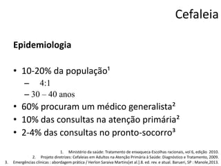 Cefaleia
Epidemiologia
• 10-20% da população¹
– 4:1
– 30 – 40 anos

• 60% procuram um médico generalista²
• 10% das consultas na atenção primária²
• 2-4% das consultas no pronto-socorro³
3.

1. Ministério da saúde: Tratamento de enxaqueca-Escolhas racionais, vol 6, edição 2010.
2. Projeto diretrizes: Cefaleias em Adultos na Atenção Primária à Saúde: Diagnóstico e Tratamento, 2009.
Emergências clínicas : abordagem prática / Herlon Saraiva Martins[et al.].8. ed. rev. e atual. Barueri, SP : Manole,2013.

 