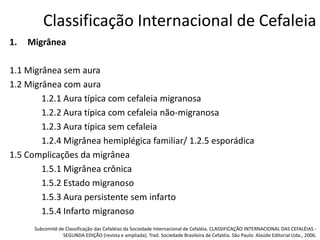 Classificação Internacional de Cefaleia
1.

Migrânea

1.1 Migrânea sem aura
1.2 Migrânea com aura
1.2.1 Aura típica com cefaleia migranosa
1.2.2 Aura típica com cefaleia não-migranosa
1.2.3 Aura típica sem cefaleia
1.2.4 Migrânea hemiplégica familiar/ 1.2.5 esporádica
1.5 Complicações da migrânea
1.5.1 Migrânea crônica
1.5.2 Estado migranoso
1.5.3 Aura persistente sem infarto
1.5.4 Infarto migranoso
Subcomitê de Classificação das Cefaléias da Sociedade Internacional de Cefaléia. CLASSIFICAÇÃO INTERNACIONAL DAS CEFALÉIAS SEGUNDA EDIÇÃO (revista e ampliada). Trad. Sociedade Brasileira de Cefaléia. São Paulo: Alaúde Editorial Ltda., 2006.

 