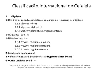 Classificação Internacional de Cefaleia
1. Migrânea
1.3 Síndromes periódicas da infância comumente precursoras de migrânea
1.3.1 Vômitos cíclicos
1.3.2 Migrânea abdominal
1.3.3 Vertigem paroxística benigna da infância
1.4 Migrânea retiniana
1.6 Provável migrânea
1.6.1 Provável migrânea sem aura
1.6.2 Provável migrânea com aura
1.6.5 Provável migrânea crônica
2. Cefaleia do tipo tensional
3. Cefaleia em salvas e outras cefaleias trigêmino-autonômicas
4. Outras cefaleias primárias
Subcomitê de Classificação das Cefaléias da Sociedade Internacional de Cefaléia. CLASSIFICAÇÃO INTERNACIONAL DAS CEFALÉIAS SEGUNDA EDIÇÃO (revista e ampliada). Trad. Sociedade Brasileira de Cefaléia. São Paulo: Alaúde Editorial Ltda., 2006.

 