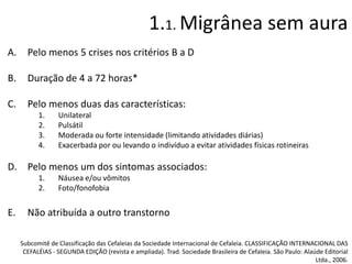 1.1. Migrânea sem aura
A.

Pelo menos 5 crises nos critérios B a D

B.

Duração de 4 a 72 horas*

C.

Pelo menos duas das características:
1.
2.
3.
4.

Unilateral
Pulsátil
Moderada ou forte intensidade (limitando atividades diárias)
Exacerbada por ou levando o indivíduo a evitar atividades físicas rotineiras

D. Pelo menos um dos sintomas associados:
1.
2.

E.

Náusea e/ou vômitos
Foto/fonofobia

Não atribuída a outro transtorno
Subcomitê de Classificação das Cefaleias da Sociedade Internacional de Cefaleia. CLASSIFICAÇÃO INTERNACIONAL DAS
CEFALÉIAS - SEGUNDA EDIÇÃO (revista e ampliada). Trad. Sociedade Brasileira de Cefaleia. São Paulo: Alaúde Editorial
Ltda., 2006.

 