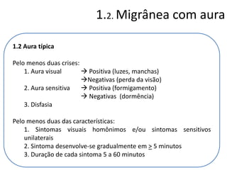 1.2. Migrânea com aura
1.2 Aura típica
Pelo menos duas crises:
1. Aura visual
 Positiva (luzes, manchas)
Negativas (perda da visão)
2. Aura sensitiva
 Positiva (formigamento)
 Negativas (dormência)
3. Disfasia
Pelo menos duas das características:
1. Sintomas visuais homônimos e/ou sintomas sensitivos
unilaterais
2. Sintoma desenvolve-se gradualmente em > 5 minutos
3. Duração de cada sintoma 5 a 60 minutos

 